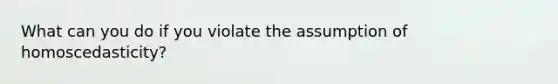 What can you do if you violate the assumption of homoscedasticity?