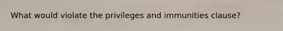 What would violate the privileges and immunities clause?