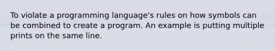 To violate a programming language's rules on how symbols can be combined to create a program. An example is putting multiple prints on the same line.