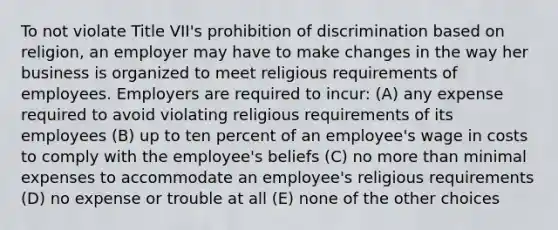 To not violate Title VII's prohibition of discrimination based on religion, an employer may have to make changes in the way her business is organized to meet religious requirements of employees. Employers are required to incur: (A) any expense required to avoid violating religious requirements of its employees (B) up to ten percent of an employee's wage in costs to comply with the employee's beliefs (C) no more than minimal expenses to accommodate an employee's religious requirements (D) no expense or trouble at all (E) none of the other choices