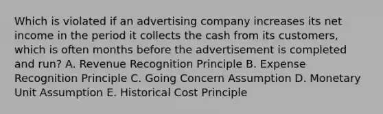 Which is violated if an advertising company increases its net income in the period it collects the cash from its customers, which is often months before the advertisement is completed and run? A. Revenue Recognition Principle B. Expense Recognition Principle C. Going Concern Assumption D. Monetary Unit Assumption E. Historical Cost Principle