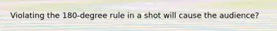 Violating the 180-degree rule in a shot will cause the audience?