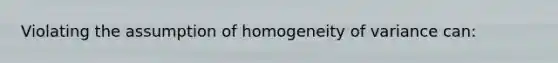 Violating the assumption of homogeneity of variance can: