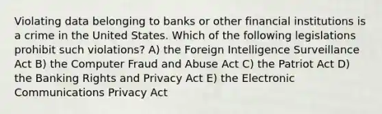 Violating data belonging to banks or other financial institutions is a crime in the United States. Which of the following legislations prohibit such violations? A) the Foreign Intelligence Surveillance Act B) the Computer Fraud and Abuse Act C) the Patriot Act D) the Banking Rights and Privacy Act E) the Electronic Communications Privacy Act