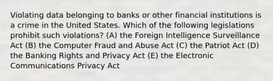 Violating data belonging to banks or other financial institutions is a crime in the United States. Which of the following legislations prohibit such violations? (A) the Foreign Intelligence Surveillance Act (B) the Computer Fraud and Abuse Act (C) the Patriot Act (D) the Banking Rights and Privacy Act (E) the Electronic Communications Privacy Act