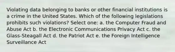 Violating data belonging to banks or other financial institutions is a crime in the United States. Which of the following legislations prohibits such violations? Select one: a. the Computer Fraud and Abuse Act b. the Electronic Communications Privacy Act c. the Glass-Steagall Act d. the Patriot Act e. the Foreign Intelligence Surveillance Act