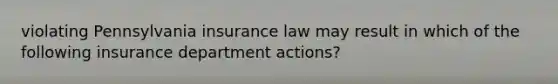 violating Pennsylvania insurance law may result in which of the following insurance department actions?