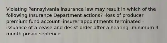 Violating Pennsylvania insurance law may result in which of the following Insurance Department actions? -loss of producer premium fund account -insurer appointments terminated -issuance of a cease and desist order after a hearing -minimum 3 month prison sentence