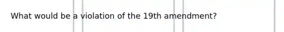 What would be a violation of the 19th amendment?