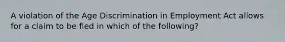 A violation of the Age Discrimination in Employment Act allows for a claim to be fled in which of the following?