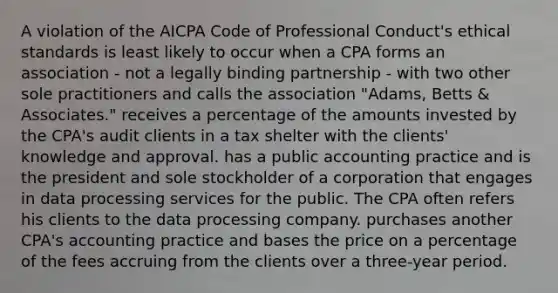 A violation of the AICPA Code of Professional Conduct's ethical standards is least likely to occur when a CPA forms an association - not a legally binding partnership - with two other sole practitioners and calls the association "Adams, Betts & Associates." receives a percentage of the amounts invested by the CPA's audit clients in a tax shelter with the clients' knowledge and approval. has a public accounting practice and is the president and sole stockholder of a corporation that engages in data processing services for the public. The CPA often refers his clients to the data processing company. purchases another CPA's accounting practice and bases the price on a percentage of the fees accruing from the clients over a three-year period.