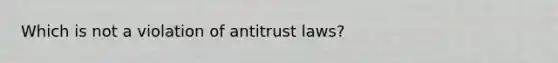 Which is not a violation of antitrust laws?