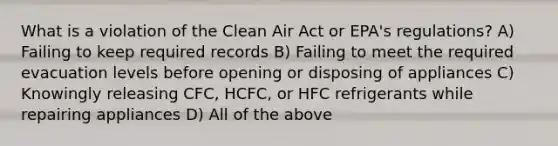 What is a violation of the Clean Air Act or EPA's regulations? A) Failing to keep required records B) Failing to meet the required evacuation levels before opening or disposing of appliances C) Knowingly releasing CFC, HCFC, or HFC refrigerants while repairing appliances D) All of the above