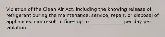 Violation of the Clean Air Act, including the knowing release of refrigerant during the maintenance, service, repair, or disposal of appliances, can result in fines up to ______________ per day per violation.