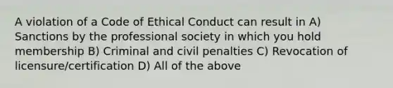 A violation of a Code of Ethical Conduct can result in A) Sanctions by the professional society in which you hold membership B) Criminal and civil penalties C) Revocation of licensure/certification D) All of the above