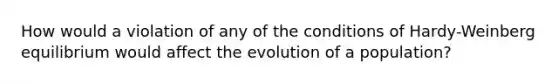 How would a violation of any of the conditions of Hardy-Weinberg equilibrium would affect the evolution of a population?