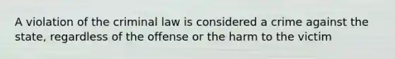 A violation of the criminal law is considered a crime against the state, regardless of the offense or the harm to the victim