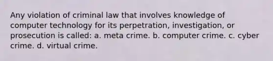 Any violation of criminal law that involves knowledge of computer technology for its perpetration, investigation, or prosecution is called: a. meta crime. b. computer crime. c. cyber crime. d. virtual crime.