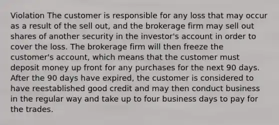 Violation The customer is responsible for any loss that may occur as a result of the sell out, and the brokerage firm may sell out shares of another security in the investor's account in order to cover the loss. The brokerage firm will then freeze the customer's account, which means that the customer must deposit money up front for any purchases for the next 90 days. After the 90 days have expired, the customer is considered to have reestablished good credit and may then conduct business in the regular way and take up to four business days to pay for the trades.