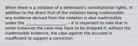 When there is a violation of a defendant's constitutional rights, in addition to the direct fruit of the violation being inadmissible, any evidence derived from the violation is also inadmissible under the _____________________. - It is important to note that in some instances the case may have to be dropped if, without the inadmissible evidence, the case against the accused is insufficient to support a conviction.