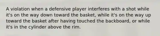 A violation when a defensive player interferes with a shot while it's on the way down toward the basket, while it's on the way up toward the basket after having touched the backboard, or while it's in the cylinder above the rim.