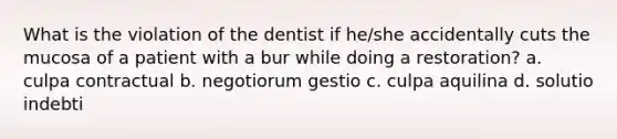 What is the violation of the dentist if he/she accidentally cuts the mucosa of a patient with a bur while doing a restoration? a. culpa contractual b. negotiorum gestio c. culpa aquilina d. solutio indebti