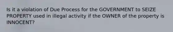 Is it a violation of Due Process for the GOVERNMENT to SEIZE PROPERTY used in illegal activity if the OWNER of the property is INNOCENT?