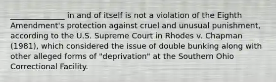 ______________ in and of itself is not a violation of the Eighth Amendment's protection against cruel and unusual punishment, according to the U.S. Supreme Court in Rhodes v. Chapman (1981), which considered the issue of double bunking along with other alleged forms of "deprivation" at the Southern Ohio Correctional Facility.