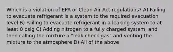 Which is a violation of EPA or Clean Air Act regulations? A) Failing to evacuate refrigerant is a system to the required evacuation level B) Failing to evacuate refrigerant in a leaking system to at least 0 psig C) Adding nitrogen to a fully charged system, and then calling the mixture a "leak check gas" and venting the mixture to the atmosphere D) All of the above