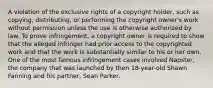 A violation of the exclusive rights of a copyright holder, such as copying, distributing, or performing the copyright owner's work without permission unless the use is otherwise authorized by law. To prove infringement, a copyright owner is required to show that the alleged infringer had prior access to the copyrighted work and that the work is substantially similar to his or her own. One of the most famous infringement cases involved Napster, the company that was launched by then 18-year-old Shawn Fanning and his partner, Sean Parker.