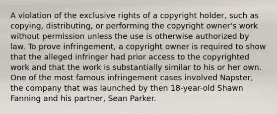 A violation of the exclusive rights of a copyright holder, such as copying, distributing, or performing the copyright owner's work without permission unless the use is otherwise authorized by law. To prove infringement, a copyright owner is required to show that the alleged infringer had prior access to the copyrighted work and that the work is substantially similar to his or her own. One of the most famous infringement cases involved Napster, the company that was launched by then 18-year-old Shawn Fanning and his partner, Sean Parker.