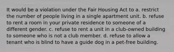 It would be a violation under the Fair Housing Act to a. restrict the number of people living in a single apartment unit. b. refuse to rent a room in your private residence to someone of a different gender. c. refuse to rent a unit in a club-owned building to someone who is not a club member. d. refuse to allow a tenant who is blind to have a guide dog in a pet-free building.