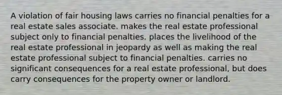 A violation of fair housing laws carries no financial penalties for a real estate sales associate. makes the real estate professional subject only to financial penalties. places the livelihood of the real estate professional in jeopardy as well as making the real estate professional subject to financial penalties. carries no significant consequences for a real estate professional, but does carry consequences for the property owner or landlord.