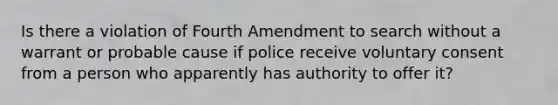 Is there a violation of Fourth Amendment to search without a warrant or probable cause if police receive voluntary consent from a person who apparently has authority to offer it?