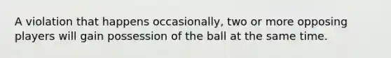 A violation that happens occasionally, two or more opposing players will gain possession of the ball at the same time.