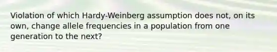 Violation of which Hardy-Weinberg assumption does not, on its own, change allele frequencies in a population from one generation to the next?