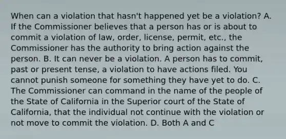 When can a violation that hasn't happened yet be a violation? A. If the Commissioner believes that a person has or is about to commit a violation of law, order, license, permit, etc., the Commissioner has the authority to bring action against the person. B. It can never be a violation. A person has to commit, past or present tense, a violation to have actions filed. You cannot punish someone for something they have yet to do. C. The Commissioner can command in the name of the people of the State of California in the Superior court of the State of California, that the individual not continue with the violation or not move to commit the violation. D. Both A and C