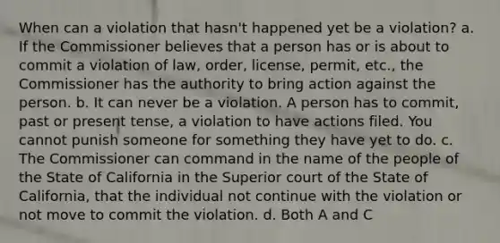 When can a violation that hasn't happened yet be a violation? a. If the Commissioner believes that a person has or is about to commit a violation of law, order, license, permit, etc., the Commissioner has the authority to bring action against the person. b. It can never be a violation. A person has to commit, past or present tense, a violation to have actions filed. You cannot punish someone for something they have yet to do. c. The Commissioner can command in the name of the people of the State of California in the Superior court of the State of California, that the individual not continue with the violation or not move to commit the violation. d. Both A and C