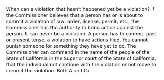 When can a violation that hasn't happened yet be a violation? If the Commissioner believes that a person has or is about to commit a violation of law, order, license, permit, etc., the Commissioner has the authority to bring action against the person. It can never be a violation. A person has to commit, past or present tense, a violation to have actions filed. You cannot punish someone for something they have yet to do. The Commissioner can command in the name of the people of the State of California in the Superior court of the State of California, that the individual not continue with the violation or not move to commit the violation. Both A and Cx