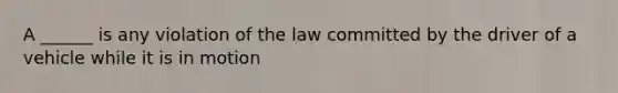 A ______ is any violation of the law committed by the driver of a vehicle while it is in motion