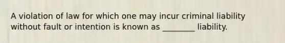 A violation of law for which one may incur criminal liability without fault or intention is known as ________ liability.