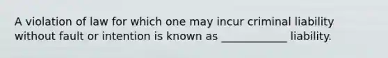 A violation of law for which one may incur criminal liability without fault or intention is known as ____________ liability.