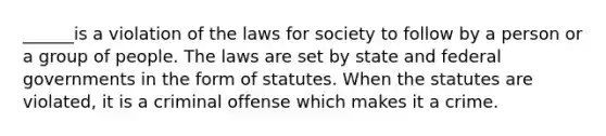 ______is a violation of the laws for society to follow by a person or a group of people. The laws are set by state and federal governments in the form of statutes. When the statutes are violated, it is a criminal offense which makes it a crime.