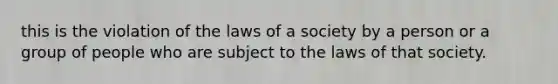 this is the violation of the laws of a society by a person or a group of people who are subject to the laws of that society.