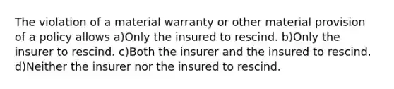 The violation of a material warranty or other material provision of a policy allows a)Only the insured to rescind. b)Only the insurer to rescind. c)Both the insurer and the insured to rescind. d)Neither the insurer nor the insured to rescind.