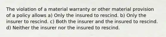 The violation of a material warranty or other material provision of a policy allows a) Only the insured to rescind. b) Only the insurer to rescind. c) Both the insurer and the insured to rescind. d) Neither the insurer nor the insured to rescind.