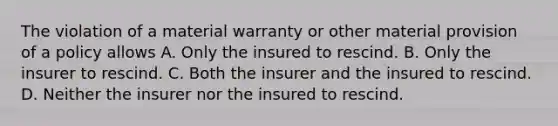 The violation of a material warranty or other material provision of a policy allows A. Only the insured to rescind. B. Only the insurer to rescind. C. Both the insurer and the insured to rescind. D. Neither the insurer nor the insured to rescind.