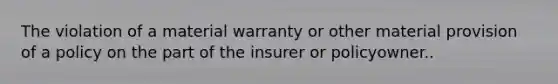 The violation of a material warranty or other material provision of a policy on the part of the insurer or policyowner..