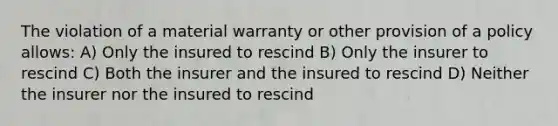 The violation of a material warranty or other provision of a policy allows: A) Only the insured to rescind B) Only the insurer to rescind C) Both the insurer and the insured to rescind D) Neither the insurer nor the insured to rescind