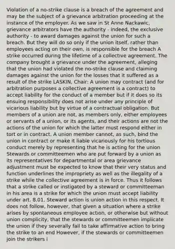 Violation of a no-strike clause is a breach of the agreement and may be the subject of a grievance arbitration proceeding at the instance of the employer. As we saw in St Anne Nackawic, grievance arbitrators have the authority - indeed, the exclusive authority - to award damages against the union for such a breach. But they will do so only if the union itself, rather than employees acting on their own, is responsible for the breach A strike occurred during the lifetime of a collective agreement. The company brought a grievance under the agreement, alleging that the union had violated the no-strike clause and claiming damages against the union for the losses that it suffered as a result of the strike LASKIN, Chair: A union may contract (and for arbitration purposes a collective agreement is a contract) to accept liability for the conduct of a member but if it does so its ensuing responsibility does not arise under any principle of vicarious liability but by virtue of a contractual obligation. But members of a union are not, as members only, either employees or servants of a union, or its agents, and their actions are not the actions of the union for which the latter must respond either in tort or in contract. A union member cannot, as such, bind the union in contract or make it liable vicariously for his tortious conduct merely by representing that he is acting for the union Stewards or committeemen who are put forward by a union as its representatives for departmental or area grievance adjustment must be expected to know that their very status and function underlines the impropriety as well as the illegality of a strike while the collective agreement is in force. Thus it follows that a strike called or instigated by a steward or committeeman in his area is a strike for which the union must accept liability under art. 8.01. Steward action is union action in this respect. It does not follow, however, that given a situation where a strike arises by spontaneous employee action, or otherwise but without union complicity, that the stewards or committeemen implicate the union if they severally fail to take affirmative action to bring the strike to an end However, if the stewards or committeemen join the strikers i